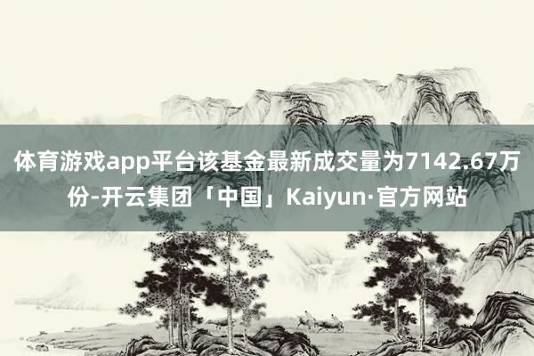 体育游戏app平台该基金最新成交量为7142.67万份-开云集团「中国」Kaiyun·官方网站