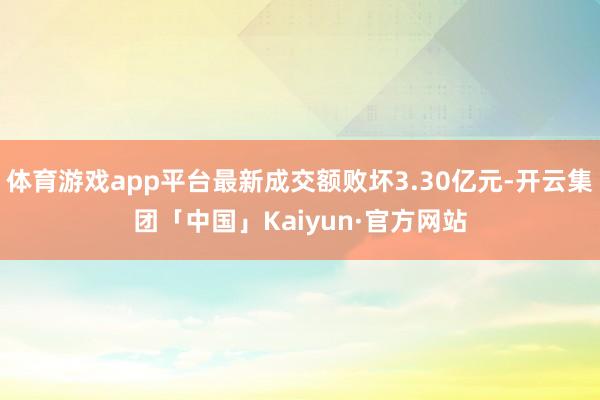 体育游戏app平台最新成交额败坏3.30亿元-开云集团「中国」Kaiyun·官方网站