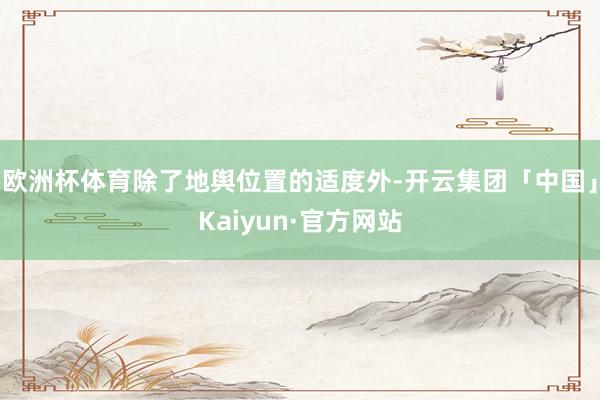 欧洲杯体育除了地舆位置的适度外-开云集团「中国」Kaiyun·官方网站