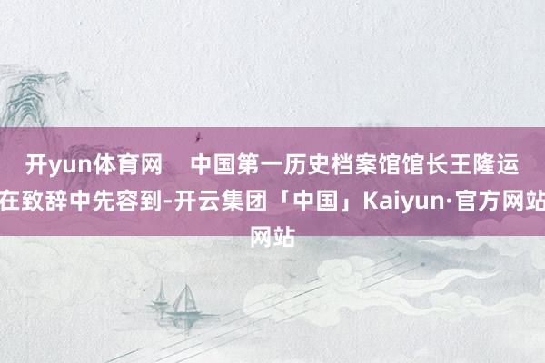 开yun体育网    中国第一历史档案馆馆长王隆运在致辞中先容到-开云集团「中国」Kaiyun·官方网站