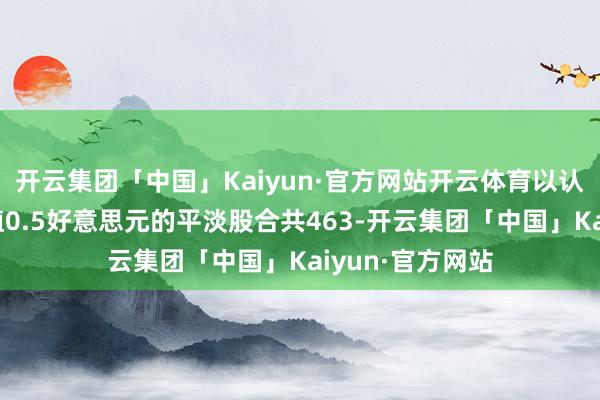 开云集团「中国」Kaiyun·官方网站开云体育以认购公司每股面值0.5好意思元的平淡股合共463-开云集团「中国」Kaiyun·官方网站