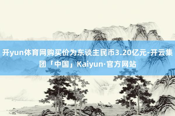 开yun体育网购买价为东谈主民币3.20亿元-开云集团「中国」Kaiyun·官方网站