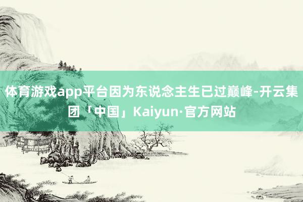 体育游戏app平台因为东说念主生已过巅峰-开云集团「中国」Kaiyun·官方网站