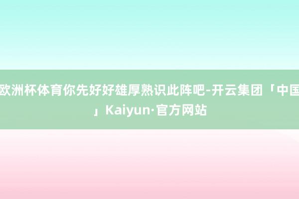 欧洲杯体育你先好好雄厚熟识此阵吧-开云集团「中国」Kaiyun·官方网站