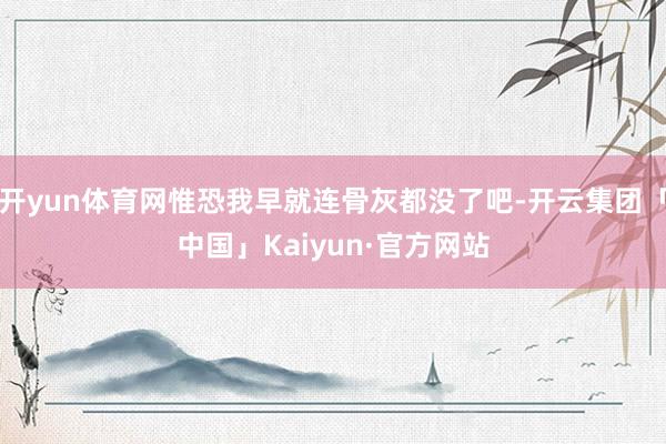 开yun体育网惟恐我早就连骨灰都没了吧-开云集团「中国」Kaiyun·官方网站