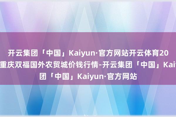 开云集团「中国」Kaiyun·官方网站开云体育2025年1月16日重庆双福国外农贸城价钱行情-开云集团「中国」Kaiyun·官方网站