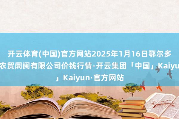 开云体育(中国)官方网站2025年1月16日鄂尔多斯市万家惠农贸阛阓有限公司价钱行情-开云集团「中国」Kaiyun·官方网站