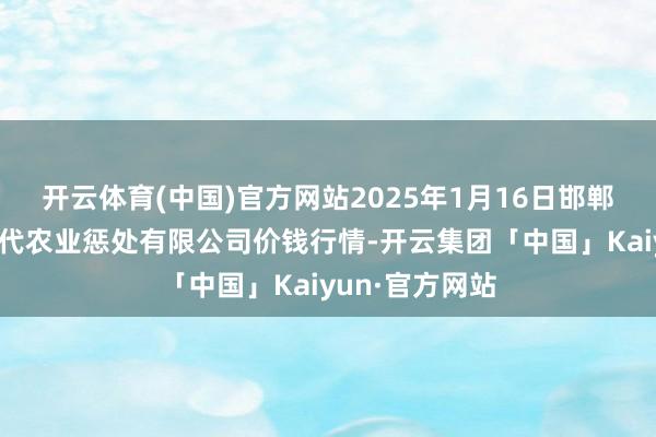 开云体育(中国)官方网站2025年1月16日邯郸种植区滏东当代农业惩处有限公司价钱行情-开云集团「中国」Kaiyun·官方网站