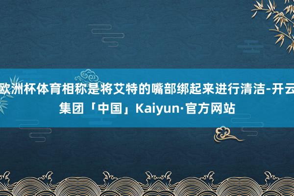 欧洲杯体育相称是将艾特的嘴部绑起来进行清洁-开云集团「中国」Kaiyun·官方网站