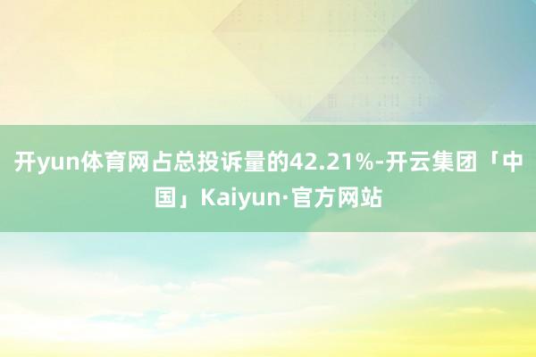 开yun体育网占总投诉量的42.21%-开云集团「中国」Kaiyun·官方网站