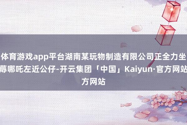 体育游戏app平台湖南某玩物制造有限公司正全力坐蓐哪吒左近公仔-开云集团「中国」Kaiyun·官方网站
