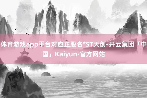 体育游戏app平台对应正股名*ST天创-开云集团「中国」Kaiyun·官方网站