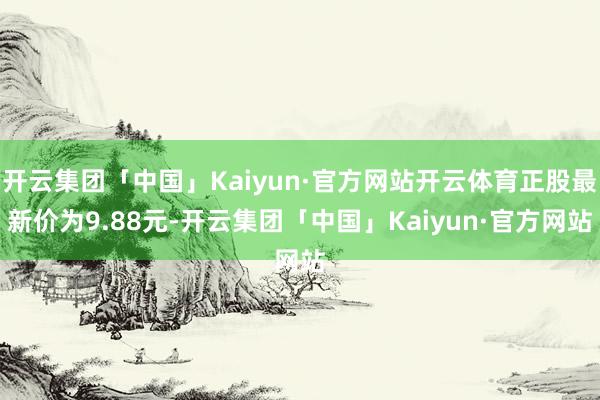 开云集团「中国」Kaiyun·官方网站开云体育正股最新价为9.88元-开云集团「中国」Kaiyun·官方网站