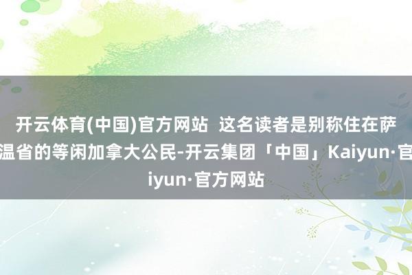开云体育(中国)官方网站  这名读者是别称住在萨斯喀彻温省的等闲加拿大公民-开云集团「中国」Kaiyun·官方网站