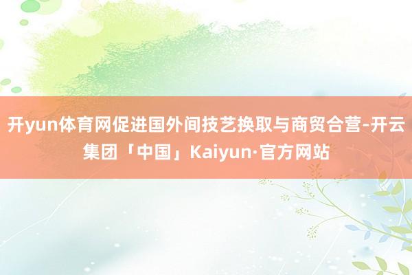 开yun体育网促进国外间技艺换取与商贸合营-开云集团「中国」Kaiyun·官方网站