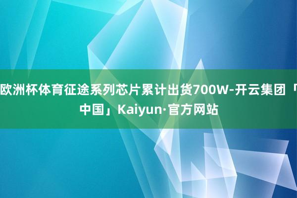 欧洲杯体育征途系列芯片累计出货700W-开云集团「中国」Kaiyun·官方网站