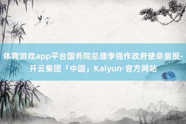 体育游戏app平台国务院总理李强作政府使命禀报-开云集团「中国」Kaiyun·官方网站