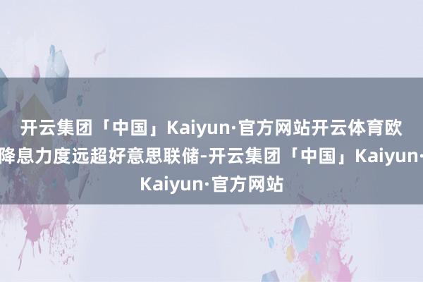 开云集团「中国」Kaiyun·官方网站开云体育欧洲央行的降息力度远超好意思联储-开云集团「中国」Kaiyun·官方网站