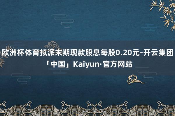 欧洲杯体育拟派末期现款股息每股0.20元-开云集团「中国」Kaiyun·官方网站