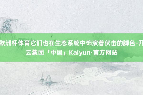 欧洲杯体育它们也在生态系统中饰演着伏击的脚色-开云集团「中国」Kaiyun·官方网站