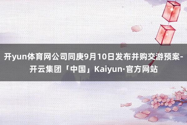 开yun体育网公司同庚9月10日发布并购交游预案-开云集团「中国」Kaiyun·官方网站