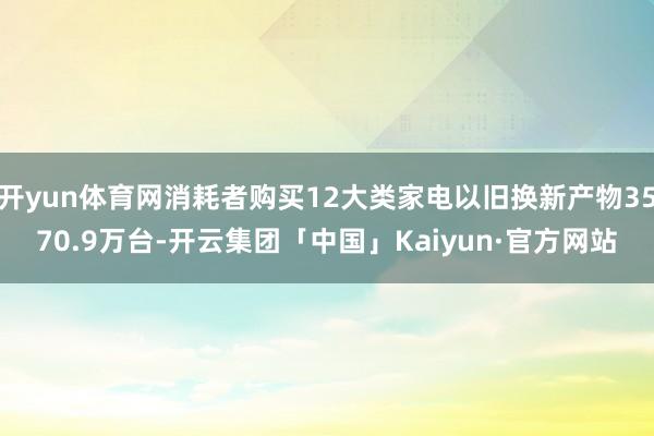 开yun体育网消耗者购买12大类家电以旧换新产物3570.9万台-开云集团「中国」Kaiyun·官方网站