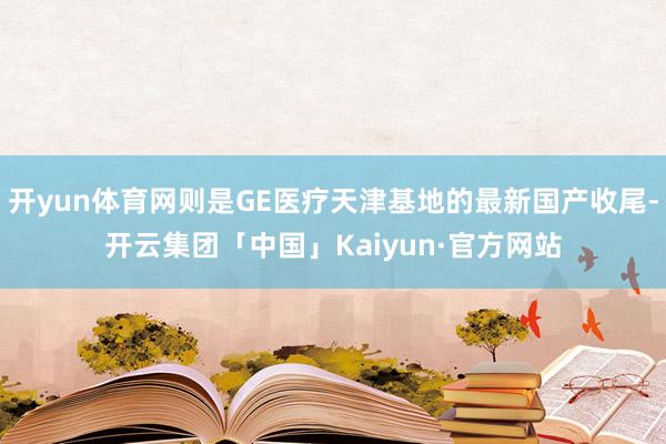 开yun体育网则是GE医疗天津基地的最新国产收尾-开云集团「中国」Kaiyun·官方网站