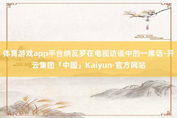体育游戏app平台纳瓦罗在电视访谈中的一席话-开云集团「中国」Kaiyun·官方网站