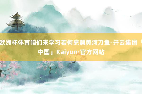 欧洲杯体育咱们来学习若何烹调黄河刀鱼-开云集团「中国」Kaiyun·官方网站