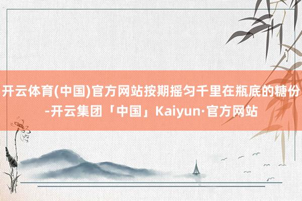 开云体育(中国)官方网站按期摇匀千里在瓶底的糖份-开云集团「中国」Kaiyun·官方网站