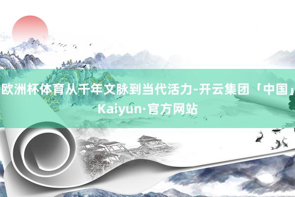 欧洲杯体育从千年文脉到当代活力-开云集团「中国」Kaiyun·官方网站
