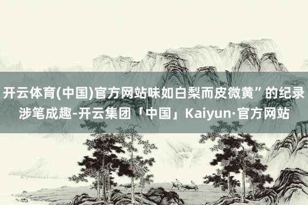 开云体育(中国)官方网站味如白梨而皮微黄”的纪录涉笔成趣-开云集团「中国」Kaiyun·官方网站