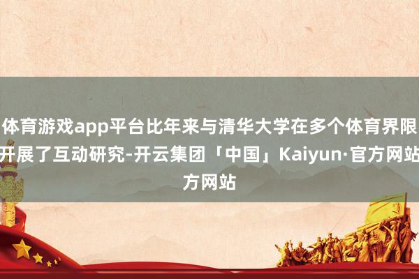 体育游戏app平台比年来与清华大学在多个体育界限开展了互动研究-开云集团「中国」Kaiyun·官方网站
