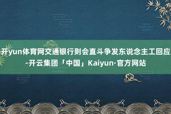 开yun体育网交通银行则会直斗争发东说念主工回应-开云集团「中国」Kaiyun·官方网站