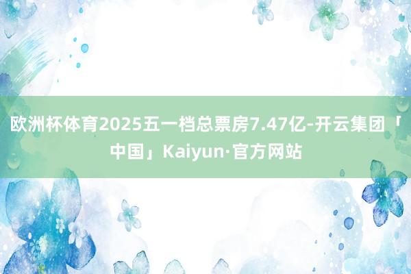 欧洲杯体育2025五一档总票房7.47亿-开云集团「中国」Kaiyun·官方网站