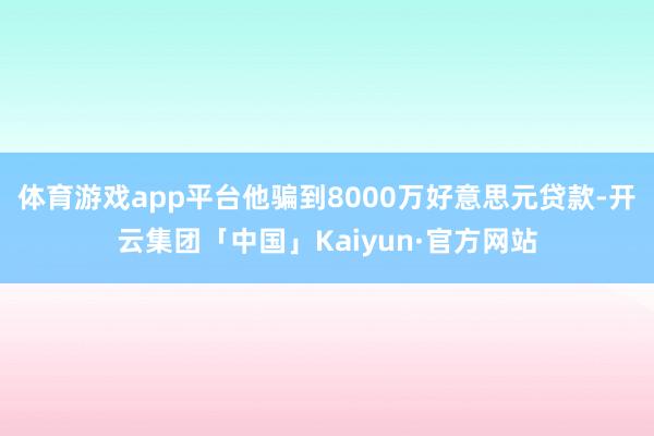 体育游戏app平台他骗到8000万好意思元贷款-开云集团「中国」Kaiyun·官方网站