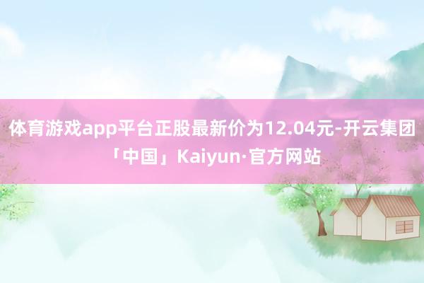 体育游戏app平台正股最新价为12.04元-开云集团「中国」Kaiyun·官方网站