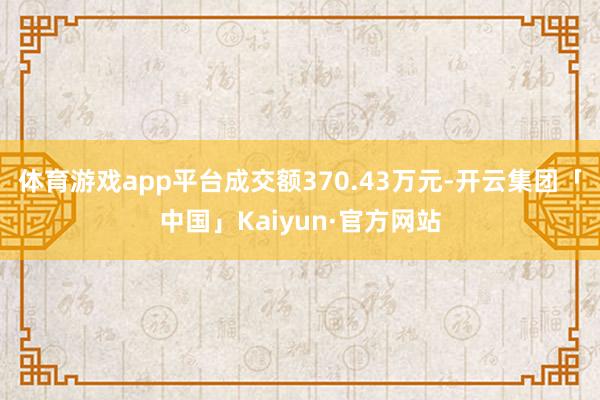 体育游戏app平台成交额370.43万元-开云集团「中国」Kaiyun·官方网站