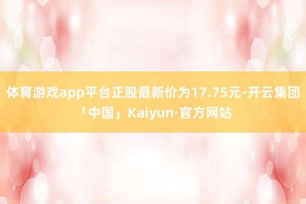 体育游戏app平台正股最新价为17.75元-开云集团「中国」Kaiyun·官方网站