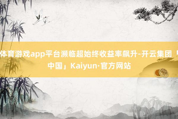 体育游戏app平台濒临超始终收益率飙升-开云集团「中国」Kaiyun·官方网站