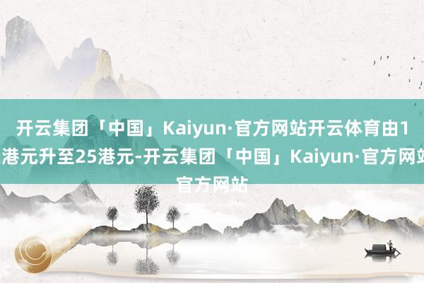 开云集团「中国」Kaiyun·官方网站开云体育由12港元升至25港元-开云集团「中国」Kaiyun·官方网站