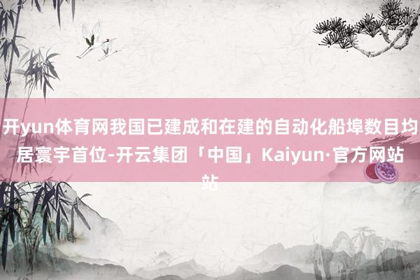 开yun体育网我国已建成和在建的自动化船埠数目均居寰宇首位-开云集团「中国」Kaiyun·官方网站