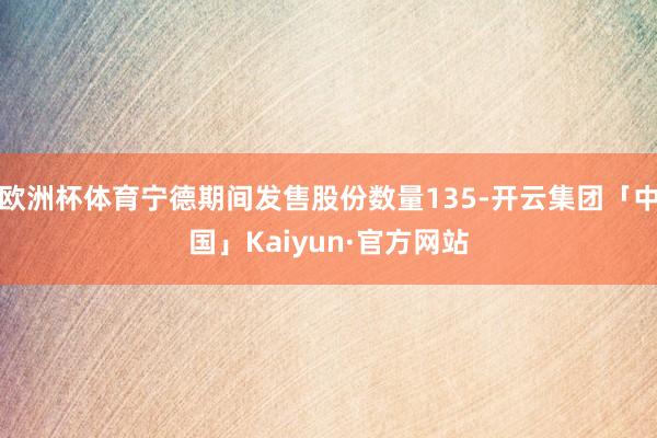 欧洲杯体育宁德期间发售股份数量135-开云集团「中国」Kaiyun·官方网站