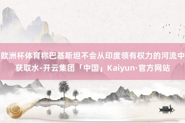 欧洲杯体育称巴基斯坦不会从印度领有权力的河流中获取水-开云集团「中国」Kaiyun·官方网站