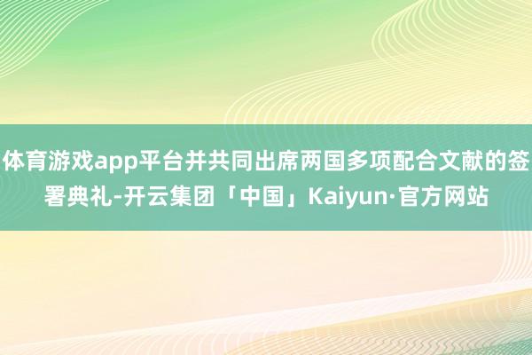体育游戏app平台并共同出席两国多项配合文献的签署典礼-开云集团「中国」Kaiyun·官方网站