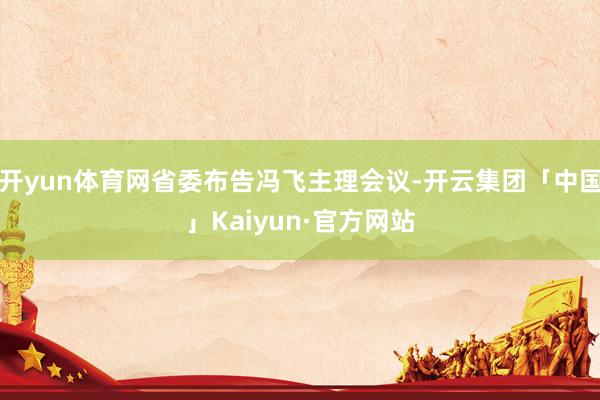开yun体育网省委布告冯飞主理会议-开云集团「中国」Kaiyun·官方网站