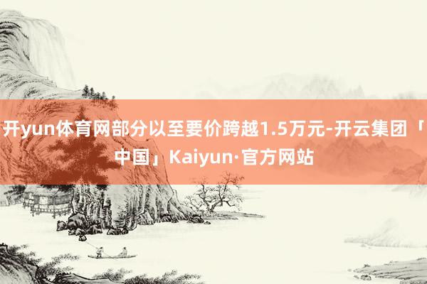 开yun体育网部分以至要价跨越1.5万元-开云集团「中国」Kaiyun·官方网站