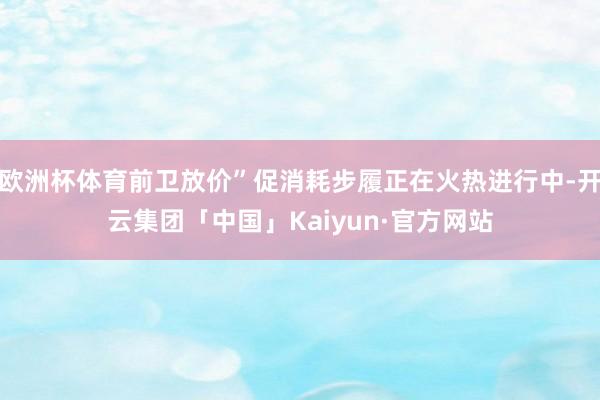 欧洲杯体育前卫放价”促消耗步履正在火热进行中-开云集团「中国」Kaiyun·官方网站