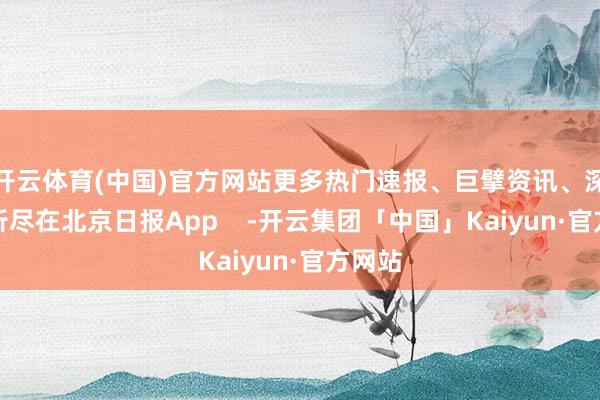 开云体育(中国)官方网站更多热门速报、巨擘资讯、深度分析尽在北京日报App    -开云集团「中国」Kaiyun·官方网站