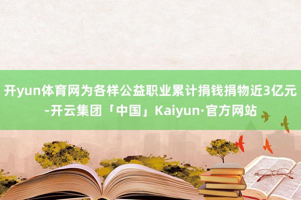 开yun体育网为各样公益职业累计捐钱捐物近3亿元-开云集团「中国」Kaiyun·官方网站